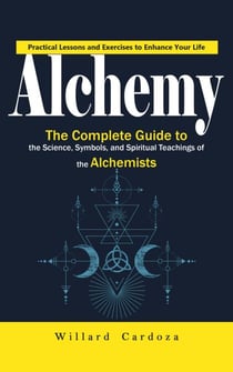 Alchemy: Practical Lessons and Exercises to Enhance Your Life (The Complete Guide to the Science, Symbols, and Spiritual Teachings of the Alchemists)