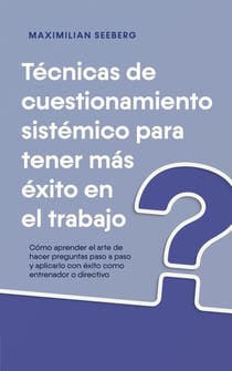Técnicas de cuestionamiento sistémico para tener más éxito en el trabajo Cómo aprender el arte de hacer preguntas paso a paso y aplicarlo con éxito como entrenador o directivo