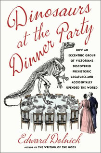 Dinosaurs at the Dinner Party - How an Eccentric Group of Victorians Discovered Prehistoric Creatures and Accidentally Upended the World