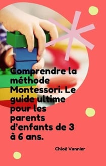 Comprendre la méthode Montessori. Le guide ultime pour les parents d’enfants de 3 à 6 ans.