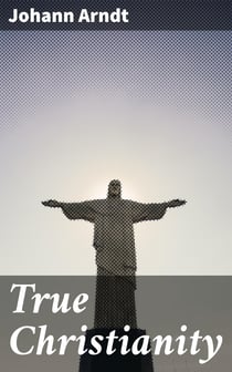 True Christianity - A Treatise on Sincere Repentence, True Faith, the Holy Walk of the True Christian, Etc