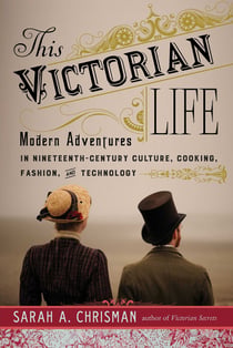 This Victorian Life - Modern Adventures in Nineteenth-Century Culture, Cooking, Fashion, and Technology