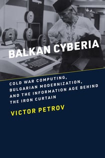 Balkan Cyberia - Cold War Computing, Bulgarian Modernization, and the Information Age behind the Iron Curtain