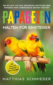 Papageien halten für Einsteiger - Wie Sie Kauf, Haltung, Ernährung und Pflege Ihrer Papageien ohne Vorerfahrung gekonnt meistern - inkl. Tipps bei Krankheit eines Papagei