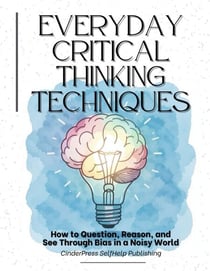 Everyday Critical Thinking Techniques: How to Question, Reason, and See Through Bias in a Noisy World