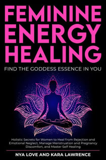 Feminine Energy Healing - Find the Goddess Essence in You Holistic Secrets for Women to Heal from Rejection and Emotional Neglect, Manage Menstruation and Pregnancy Discomfort, and Master Self Healing
