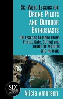Six-Word Lessons for Drone Pilots and Outdoor Enthusiasts: 100 Lessons to Make Drone Flights Safe, Ethical and Green for Wildlife and Humans
