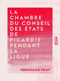 La Chambre du Conseil des États de Picardie pendant la Ligue - Suivi de documents inédits, notamment du cahier des plaintes et doléances des habitants de cette province