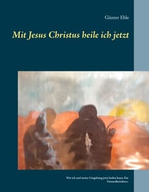 Mit Jesus Christus heile ich jetzt - Wie ich und meine Umgebung jetzt heilen kann. Ein Gesundheitskurs.