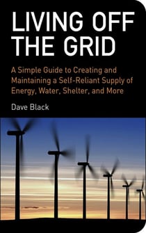 Living Off the Grid - A Simple Guide to Creating and Maintaining a Self-Reliant Supply of Energy, Water, Shelter, and More