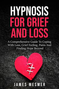 Hypnosis for Grief and Loss: A Comprehensive Guide To Coping With Loss, Grief Feeling, Pains And Finding Hope Beyond