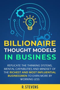 Billionaire Thought Models in Business: Replicate the thinking Systems, Mental Capabilities and Mindset of the Richest and Most Influential Businessmen to Earn More by Working Less