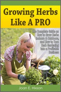 Growing Herbs Like A Pro: The Complete Guide on How to Grow Herbs Indoors & Outdoors, and How to Turn Herb Gardening into a Profitable Business