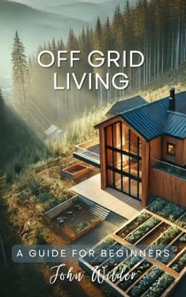 Off Grid Living - A Guide For Beginners - The John Wilder Guides