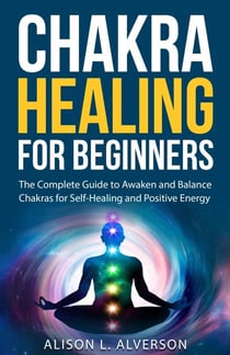 Chakra Healing For Beginners: The Complete Guide to Awaken and Balance Chakras for Self-Healing and Positive Energy - Chakra Series Book 1