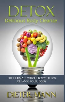 Detox: Delicious Body Cleanse - The Ultimate Whole Body Detox Cleanse Your Body