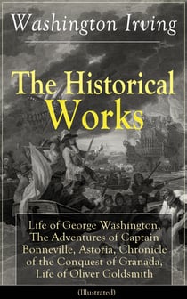 The Historical Works of Washington Irving (Illustrated) - Life of George Washington, The Adventures of Captain Bonneville, Astoria, Chronicle of the Conquest of Granada, Life of Oliver Goldsmith