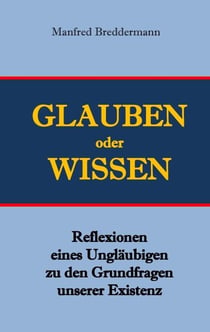 Glauben oder Wisssen - Reflexionen eines Ungläubigen zu den Grundfragen unserer Existenz