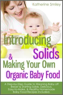 Introducing Solids &amp; Making Your Own Organic Baby Food: A Step-by-Step Guide to Weaning Baby off Breast &amp; Starting Solids. Delicious, Easy-to-Make, &amp; Healthy Homemade Baby Food Recipes Included.