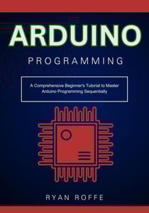 Arduino Programming: A Comprehensive Beginner's Tutorial to Master Arduino Programming Sequentially