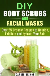 DIY Body Scrubs and Facial Masks : Over 25 Organic Recipes to Nourish, Exfoliate and Hydrate Your Skin - DIY Beauty Products