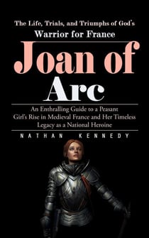 Joan of Arc: The Life, Trials, and Triumphs of God’s Warrior for France (An Enthralling Guide to a Peasant Girl’s Rise in Medieval France and Her Timeless Legacy as a National Heroine)