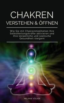 Chakren verstehen & öffnen - Wie Sie mit Chakrenmeditation Ihre Selbstheilungskräfte aktivieren und Ihre körperliche und seelische Gesundheit steigern