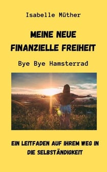 Meine neue finanzielle Freiheit. ByeBye Hamsterrad - Ein Leitfaden auf Ihrem Weg in die Selbständigkeit