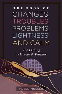 The Book of Changes, Troubles, Problems, Lightness, and Calm - The I Ching as Oracle and Teacher