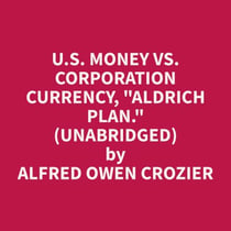 U.S. Money vs. Corporation Currency, "Aldrich plan." (Unabridged)