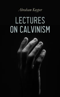 Lectures on Calvinism - Six Stone Lectures: Calvinism a Life-System, Calvinism and Religion, Politics, Science, Art & Future