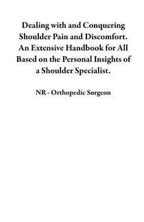 Dealing with and Conquering Shoulder Pain and Discomfort. An Extensive Handbook for All Based on the Personal Insights of a Shoulder Specialist.
