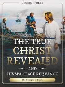 The True Christ Revealed,  and His Space Age Relevance,  the Complete Book. - The True Christ Revealed and His Space Age Relevance