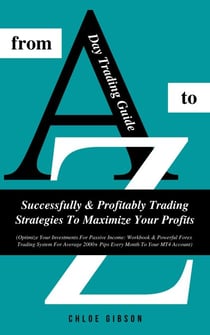 Day Trading Guide From A To Z: Successfully And Profitably Trading Strategies To Maximize Your Profits (Workbook &amp; Powerful Forex Trading System For Average 2000+ Pips Every Month To Your MT4 Account)
