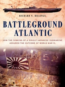 Battleground Atlantic - How the Sinking of a Single Japanese Submarine Assured the Outcome of WW II