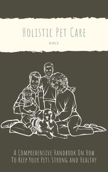 The Holistic Pet Care Bible: A Comprehensive Handbook On How To Keep Your Pets Strong and Healthy
