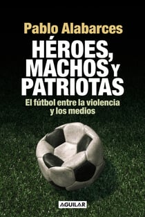 Héroes, machos y patriotas - El fútbol entre la violencia y los medios