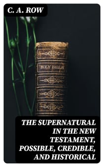 The Supernatural in the New Testament, Possible, Credible, and Historical - Or, An Examination of the Validity of Some Recent Objections Against Christianity as a Divine Revelation