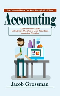 Accounting: The Common Theme That Runs Through All of Them (A Comprehensive Guide for Beginners Who Want to Learn About Basic Accounting Principles)