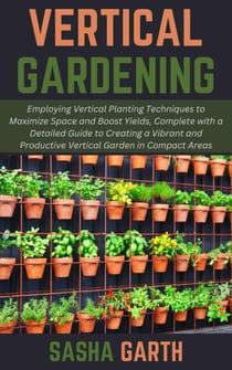 Vertical Gardening: Employing Vertical Planting Techniques to Maximize Space and Boost Yields, Complete with a Detailed Guide to Creating a Vibrant and Productive Vertical Garden in Compact Areas