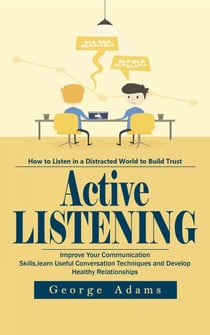 Active Listening: How to listen in a Distracted World to Build Trust (Improve Your Communication Skills, learn Useful Conversation Techniques and Develop Healthy Relationships)