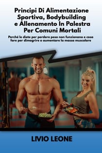 Principi di alimentazione sportiva, bodybuilding e allenamento in palestra per comuni mortali:  Perché le diete per perdere peso non funzionano e cosa fare per dimagrire o aumentare la massa muscolare