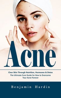 Acne: Clear Skin Through Nutrition, Hormones & Detox (The Ultimate Cure Guide for How to Overcome Your Acne Forever)