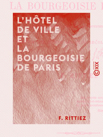 L'Hôtel de ville et la bourgeoisie de Paris - Origines, mœurs, coutumes et institutions municipales, depuis les temps les plus reculés jusqu'à 1789