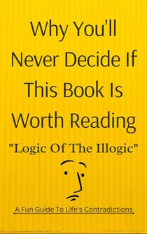 Why You'll Never Decide If This Book Is Worth Reading: Logic of the Illogic A Fun Guide to Life's Contradictions
