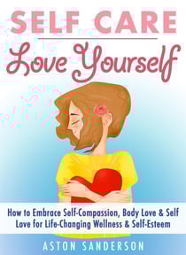 Self Care: Love Yourself: How to Embrace Self-Compassion, Body Love &amp; Self Love for Life-Changing Wellness &amp; Self-Esteem