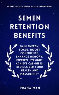 Semen Retention Benefits: Gain Energy, Focus, Boost Confidence, Enhance Memory, Improve Eyesight, Achieve Calmness, Rediscover Your Health and Masculinity