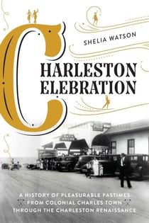 Charleston Celebration - A History of Pleasurable Pastimes from Colonial Charles Town through the Charleston Renaissance
