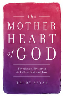 The Mother Heart of God - Unveiling the Mystery of the Father's Maternal Love