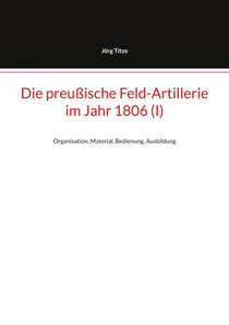 Die preußische Feld-Artillerie im Jahr 1806 (I) - Organisation, Material, Bedienung, Ausbildung